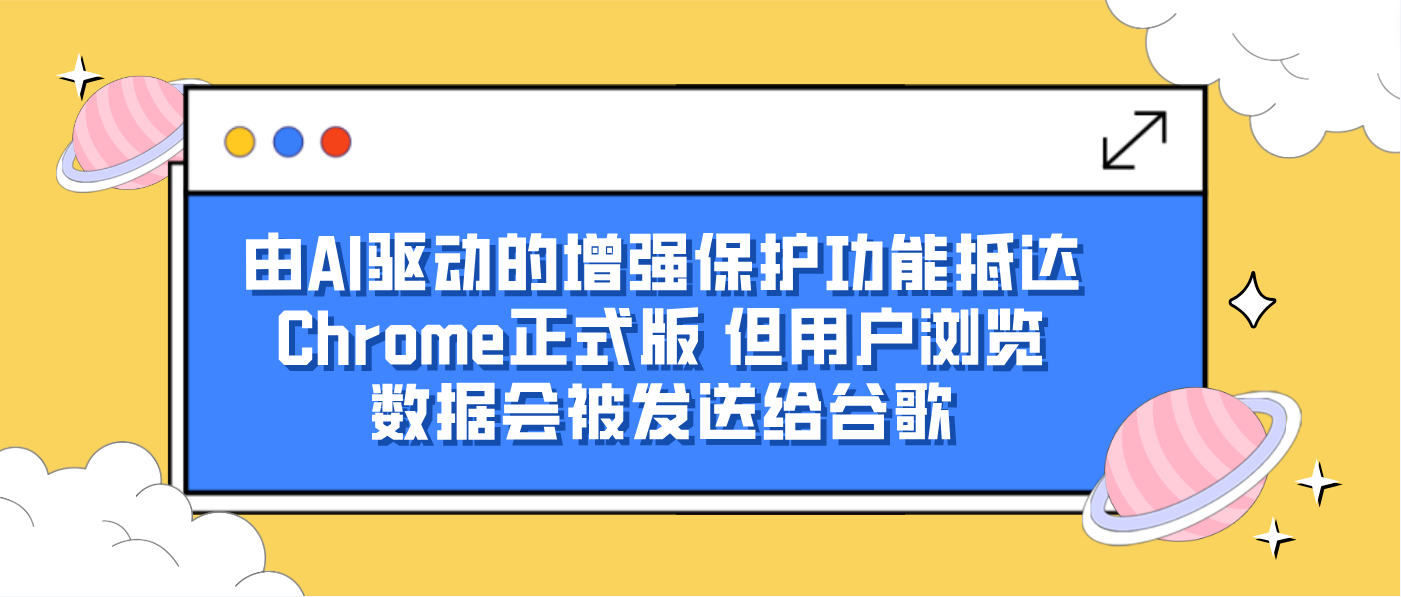 由AI驱动的增强保护功能抵达Chrome正式版 但用户浏览数据会被发送给谷歌