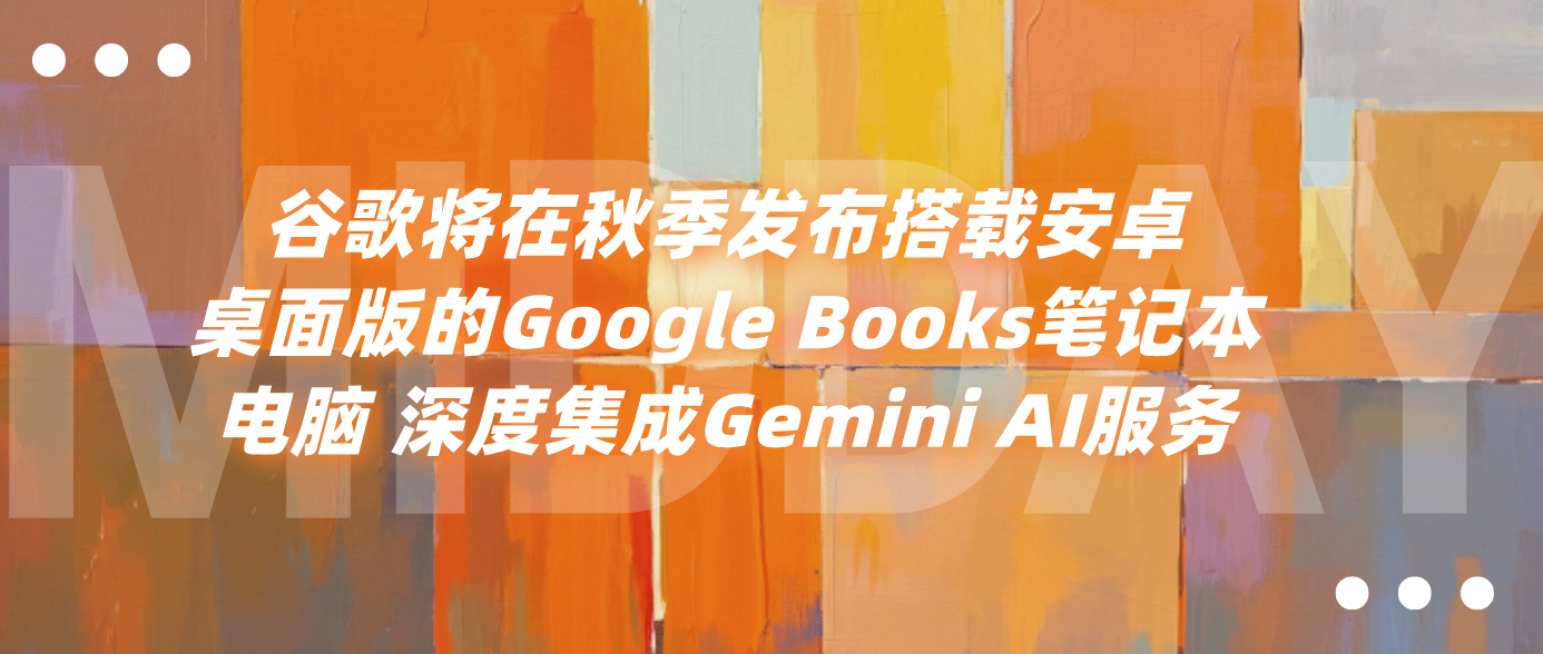 谷歌将在秋季发布搭载安卓桌面版的Google Books笔记本电脑 深度集成Gemini AI服务