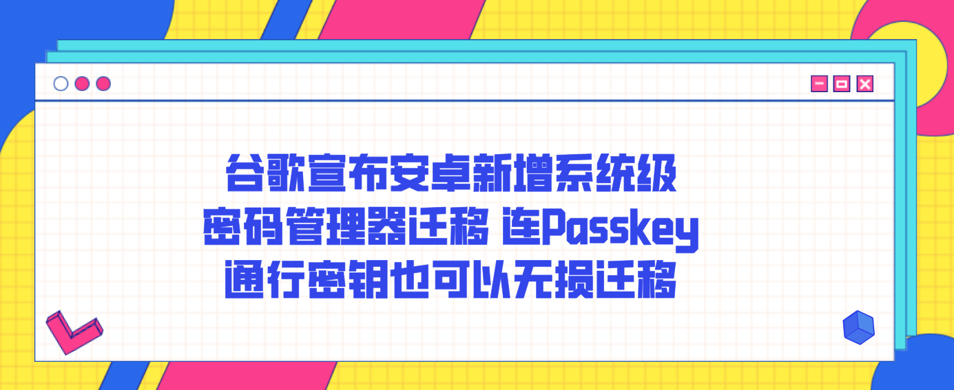 谷歌宣布安卓新增系统级密码管理器迁移 连Passkey通行密钥也可以无损迁移